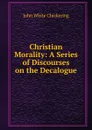 Christian Morality: A Series of Discourses on the Decalogue - John White Chickering