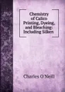 Chemistry of Calico Printing, Dyeing, and Bleaching: Including Silken . - Charles O'Neill