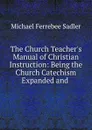 The Church Teacher.s Manual of Christian Instruction: Being the Church Catechism Expanded and . - Michael Ferrebee Sadler