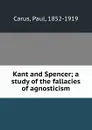 Kant and Spencer; a study of the fallacies of agnosticism - Paul Carus