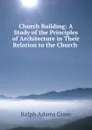 Church Building: A Study of the Principles of Architecture in Their Relation to the Church . - Ralph Adams Cram