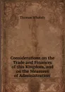 Considerations on the Trade and Finances of this Kingdom, and on the Measures of Administration . - Thomas Whately