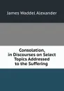 Consolation, in Discourses on Select Topics Addressed to the Suffering . - James Waddel Alexander