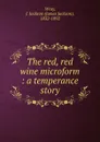 The red, red wine microform : a temperance story - James Jackson Wray