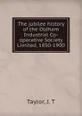 The jubilee history of the Oldham Industrial Co-operative Society Limited, 1850-1900 - J.T. Taylor