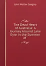 The Dead Heart of Australia: A Journey Around Lake Eyre in the Summer of . - John Walter Gregory