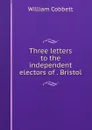 Three letters to the independent electors of . Bristol - William Cobbett