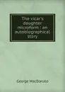 The vicar.s daughter microform : an autobiographical story - MacDonald George