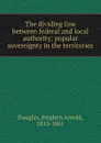 The dividing line between federal and local authority; popular sovereignty in the territories - Stephen Arnold Douglas