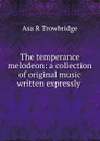 The temperance melodeon: a collection of original music written expressly . - Asa R. Trowbridge