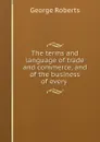 The terms and language of trade and commerce, and of the business of every . - George Roberts