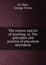 The science and art of teaching, or, The principles and practice of education microform - George Victor le Vaux