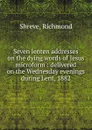 Seven lenten addresses on the dying words of Jesus microform : delivered on the Wednesday evenings during Lent, 1882 - Richmond Shreve