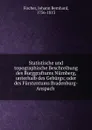 Statistische und topographische Beschreibung des Burggraftums Nurnberg, unterhalb des Geburgs; oder des Furstentums Bradenburg-Anspach - Johann Bernhard Fischer