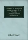 The End of Religious Controversy: In a Friendly Correspondence Between a . - John Milner