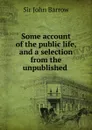 Some account of the public life, and a selection from the unpublished . - John Barrow