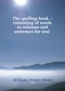 The spelling-book .: consisting of words in columns and sentences for oral . - William Draper Swan