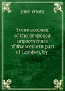 Some account of the proposed improvemnts of the western part of London, by . - John White