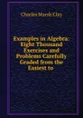 Examples in Algebra: Eight Thousand Exercises and Problems Carefully Graded from the Easiest to . - Charles Marsh Clay