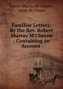 Familiar Letters: By the Rev. Robert Murray M.Cheyne : Containing an Account . - Robert Murray M'Cheyne