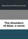 The shoulders of Atlas: a novel - Mary Eleanor Wilkins Freeman