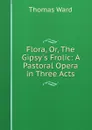 Flora, Or, The Gipsy.s Frolic: A Pastoral Opera in Three Acts - Thomas Ward