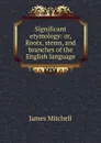 Significant etymology: or, Roots, stems, and branches of the English language - James Mitchell