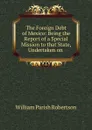 The Foreign Debt of Mexico: Being the Report of a Special Mission to that State, Undertaken on . - William Parish Robertson