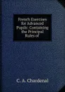 French Exercises for Advanced Pupils: Containing the Principal Rules of . - C.A. Chardenal