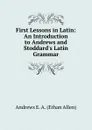 First Lessons in Latin: An Introduction to Andrews and Stoddard.s Latin Grammar - Andrews Ethan Allen