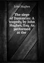 The siege of Damascus: A tragedy, by John Hughes, Esq. As performed at the . - John Hughes