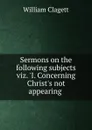 Sermons on the following subjects viz. .I. Concerning Christ.s not appearing . - William Clagett
