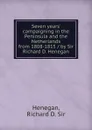 Seven years. campaigning in the Peninsula and the Netherlands from 1808-1815 / by Sir Richard D. Henegan - Richard D. Henegan