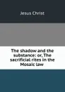The shadow and the substance: or, The sacrificial rites in the Mosaic law . - Jesus Christ