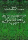 Semi centennial celebration of the founding of Seattle; under auspices of the Chamber of commerce. July 30, 1903 - Wash. Chamber of commerce Seattle