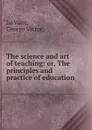 The science and art of teaching: or, The principles and practice of education - George Victor le Vaux