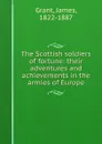 The Scottish soldiers of fortune: their adventures and achievements in the armies of Europe - James Grant