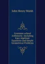 Grammar-school Arithmetic: Including Easy Algebraic Equations and Simple Geometrical Problems - John Henry Walsh