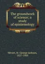 The groundwork of science; a study of epistemology - St. George Jackson Mivart