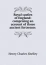 Royal castles of England: comprising an account of those ancient fortresses . - Henry Charles Shelley