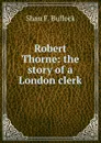 Robert Thorne: the story of a London clerk - Shan F. Bullock