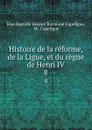 Histoire de la reforme, de la Ligue, et du regne de Henri IV. 8 - Jean Baptiste Honoré Raymond Capefigue