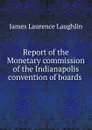 Report of the Monetary commission of the Indianapolis convention of boards . - Laughlin J. Laurence