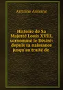 Histoire de Sa Majeste Louis XVIII, surnomme le Desire: depuis sa naissance jusqu.au traite de . - Antoine Antoine