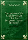 The revision of the English version of the Holy Scriptures: by co-operative . - Philip Schaff