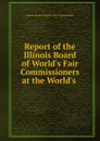 Report of the Illinois Board of World.s Fair Commissioners at the World.s . - Illinois. Board of World's Fair Commissioners