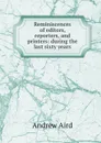 Reminiscences of editors, reporters, and printers: during the last sixty years - Andrew Aird