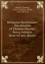 Reliquiae Hearnianae: the remains of Thomas Hearne . Being extracts from his ms. diaries - Thomas Hearne