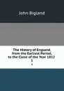 The History of England, from the Earliest Period, to the Close of the Year 1812 . 1 - John Bigland