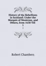History of the Rebellions in Scotland: Under the Marquis of Montrose, and Others, from 1638 Till . 1 - Robert Chambers